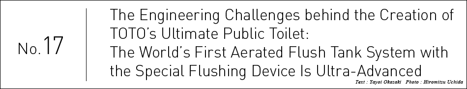 No.17 The Engineering Challenges behind the Creation of TOTO’s Ultimate Public Toilet: The World’s First Aerated Flush Tank System with the Special Flushing Device Is Ultra-Advanced